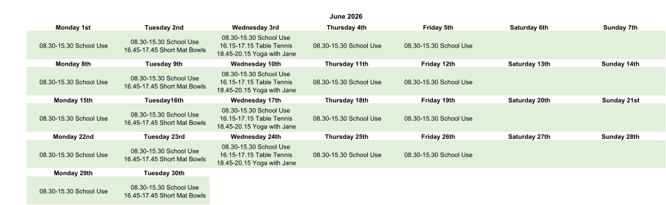 June 2026 Monday 1st Tuesday 2nd Wednesday 3rd Thursday 4th Friday 5th Saturday 6th Sunday 7th 08.30-15.30 School Use 08.30-15.30 School Use 16.45-17.45 Short Mat Bowls 08.30-15.30 School Use 16.15-17.15 Table Tennis 18.45-20.15 Yoga with Jane 08.30-15.30 School Use 08.30-15.30 School Use Monday 8th Tuesday 9th Wednesday 10th Thursday 11th Friday 12th Saturday 13th Sunday 14th 08.30-15.30 School Use 08.30-15.30 School Use 16.45-17.45 Short Mat Bowls 08.30-15.30 School Use 16.15-17.15 Table Tennis 18.45-20.15 Yoga with Jane 08.30-15.30 School Use 08.30-15.30 School Use Monday 15th Tuesday16th Wednesday 17th Thursday 18th Friday 19th Saturday 20th Sunday 21st 08.30-15.30 School Use 08.30-15.30 School Use 16.45-17.45 Short Mat Bowls 08.30-15.30 School Use 16.15-17.15 Table Tennis 18.45-20.15 Yoga with Jane 08.30-15.30 School Use 08.30-15.30 School Use Monday 22nd Tuesday 23rd Wednesday 24th Thursday 25th Friday 26th Saturday 27th Sunday 28th 08.30-15.30 School Use 08.30-15.30 School Use 16.45-17.45 Short Mat Bowls 08.30-15.30 School Use 16.15-17.15 Table Tennis 18.45-20.15 Yoga with Jane 08.30-15.30 School Use 08.30-15.30 School Use Monday 29th Tuesday 30th 08.30-15.30 School Use 08.30-15.30 School Use 16.45-17.45 Short Mat Bowls