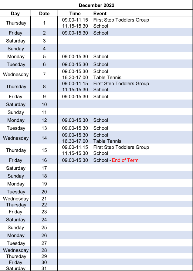 Day Date Time Event Thursday 1 09.00-11.15 11.15-15.30 First Step Toddlers Group School Friday 2 09.00-15.30 School Saturday 3 Sunday 4 Monday 5 09.00-15.30 School Tuesday 6 09.00-15.30 School Wednesday 7 09.00-15.30 16.30-17.00 School Table Tennis Thursday 8 09.00-11.15 11.15-15.30 First Step Toddlers Group School Friday 9 09.00-15.30 School Saturday 10 Sunday 11 Monday 12 09.00-15.30 School Tuesday 13 09.00-15.30 School Wednesday 14 09.00-15.30 16.30-17.00 School Table Tennis Thursday 15 09.00-11.15 11.15-15.30 First Step Toddlers Group School Friday 16 09.00-15.30 School -  End of Term Saturday 17 Sunday 18 Monday 19 Tuesday 20 Wednesday 21 Thursday 22 Friday 23 Saturday 24 Sunday 25 Monday 26 Tuesday 27 Wednesday 28 Thursday 29 Friday 30 Saturday 31 December 2022