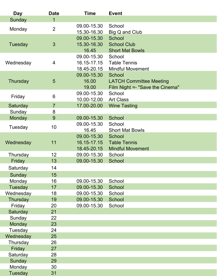 Day Date Time Event Sunday 1 Monday 2 09.00-15.30 15.30-16.30 School Big Q and Club Tuesday 3 09.00-15.30 15.30-16.30 16.45 School School Club Short Mat Bowls Wednesday 4 09.00-15.30 16.15-17.15 18.45-20.15 School Table Tennis Mindful Movement Thursday 5 09.00-15.30 16.00 19.00 School LATCH Committee Meeting Film Night =- "Save the Cinema" Friday 6 09.00-15.30 10.00-12.00 School Art Class Saturday 7 17.00-20.00 Wine Tasting  Sunday 8 Monday 9 09.00-15.30 School Tuesday 10 09.00-15.30 16.45 School Short Mat Bowls Wednesday 11 09.00-15.30 16.15-17.15 18.45-20.15 School Table Tennis Mindful Movement Thursday 12 09.00-15.30 School Friday 13 09.00-15.30 School Saturday 14 Sunday 15 Monday 16 09.00-15.30 School Tuesday 17 09.00-15.30 School Wednesday 18 09.00-15.30 School Thursday 19 09.00-15.30 School Friday 20 09.00-15.30 School Saturday 21 Sunday 22 Monday 23 Tuesday 24 Wednesday 25 Thursday 26 Friday 27 Saturday 28 Sunday 29 Monday 30 Tuesday 31