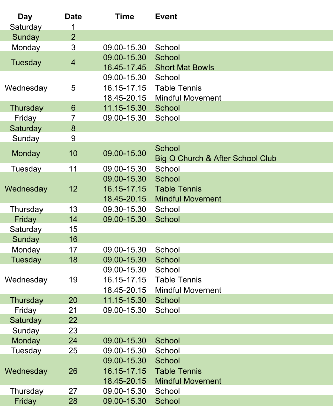 Day Date Time Event Saturday 1 Sunday 2 Monday 3 09.00-15.30 School Tuesday 4 09.00-15.30 16.45-17.45 School Short Mat Bowls Wednesday 5 09.00-15.30 16.15-17.15 18.45-20.15 School Table Tennis Mindful Movement Thursday 6 11.15-15.30 School Friday 7 09.00-15.30 School Saturday 8 Sunday 9 Monday 10 09.00-15.30 School Big Q Church & After School Club Tuesday 11 09.00-15.30 School Wednesday 12 09.00-15.30 16.15-17.15 18.45-20.15 School Table Tennis Mindful Movement Thursday 13 09.30-15.30 School Friday 14 09.00-15.30 School Saturday 15 Sunday 16 Monday 17 09.00-15.30 School Tuesday 18 09.00-15.30 School Wednesday 19 09.00-15.30 16.15-17.15 18.45-20.15 School Table Tennis Mindful Movement Thursday 20 11.15-15.30 School Friday 21 09.00-15.30 School Saturday 22 Sunday 23 Monday 24 09.00-15.30 School Tuesday 25 09.00-15.30 School Wednesday 26 09.00-15.30 16.15-17.15 18.45-20.15 School Table Tennis Mindful Movement Thursday 27 09.00-15.30 School Friday 28 09.00-15.30 School