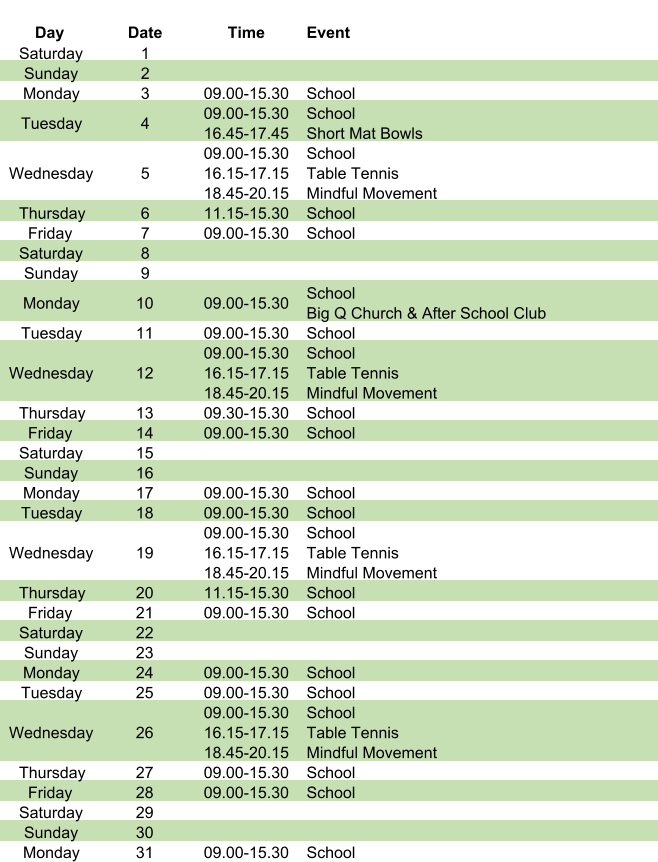 Day Date Time Event Saturday 1 Sunday 2 Monday 3 09.00-15.30 School Tuesday 4 09.00-15.30 16.45-17.45 School Short Mat Bowls Wednesday 5 09.00-15.30 16.15-17.15 18.45-20.15 School Table Tennis Mindful Movement Thursday 6 11.15-15.30 School Friday 7 09.00-15.30 School Saturday 8 Sunday 9 Monday 10 09.00-15.30 School Big Q Church & After School Club Tuesday 11 09.00-15.30 School Wednesday 12 09.00-15.30 16.15-17.15 18.45-20.15 School Table Tennis Mindful Movement Thursday 13 09.30-15.30 School Friday 14 09.00-15.30 School Saturday 15 Sunday 16 Monday 17 09.00-15.30 School Tuesday 18 09.00-15.30 School Wednesday 19 09.00-15.30 16.15-17.15 18.45-20.15 School Table Tennis Mindful Movement Thursday 20 11.15-15.30 School Friday 21 09.00-15.30 School Saturday 22 Sunday 23 Monday 24 09.00-15.30 School Tuesday 25 09.00-15.30 School Wednesday 26 09.00-15.30 16.15-17.15 18.45-20.15 School Table Tennis Mindful Movement Thursday 27 09.00-15.30 School Friday 28 09.00-15.30 School Saturday 29 Sunday 30 Monday 31 09.00-15.30 School