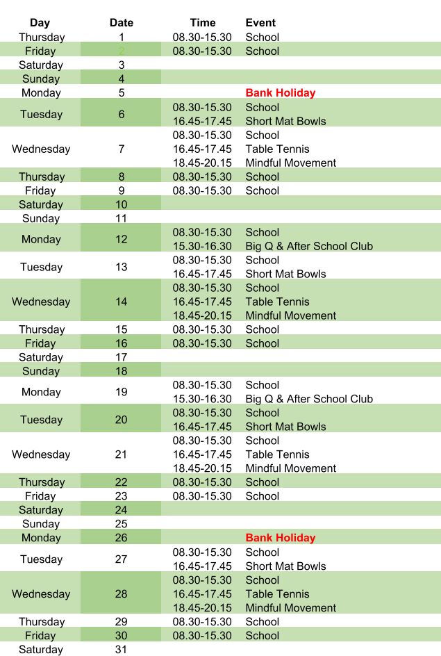 Day Date Time Event Thursday 1 08.30-15.30 School Friday 2 08.30-15.30 School Saturday 3 Sunday 4 Monday 5 Bank Holiday Tuesday 6 08.30-15.30 16.45-17.45 School Short Mat Bowls Wednesday 7 08.30-15.30 16.45-17.45 18.45-20.15 School Table Tennis Mindful Movement Thursday 8 08.30-15.30 School Friday 9 08.30-15.30 School Saturday 10 Sunday 11 Monday 12 08.30-15.30 15.30-16.30 School Big Q & After School Club Tuesday 13 08.30-15.30 16.45-17.45 School Short Mat Bowls Wednesday 14 08.30-15.30 16.45-17.45 18.45-20.15 School Table Tennis Mindful Movement Thursday 15 08.30-15.30 School Friday 16 08.30-15.30 School Saturday 17 Sunday 18 Monday 19 08.30-15.30 15.30-16.30 School Big Q & After School Club Tuesday 20 08.30-15.30 16.45-17.45 School Short Mat Bowls Wednesday 21 08.30-15.30 16.45-17.45 18.45-20.15 School Table Tennis Mindful Movement Thursday 22 08.30-15.30 School Friday 23 08.30-15.30 School Saturday 24 Sunday 25 Monday 26 Bank Holiday Tuesday 27 08.30-15.30 16.45-17.45 School Short Mat Bowls Wednesday 28 08.30-15.30 16.45-17.45 18.45-20.15 School Table Tennis Mindful Movement Thursday 29 08.30-15.30 School Friday 30 08.30-15.30 School Saturday 31