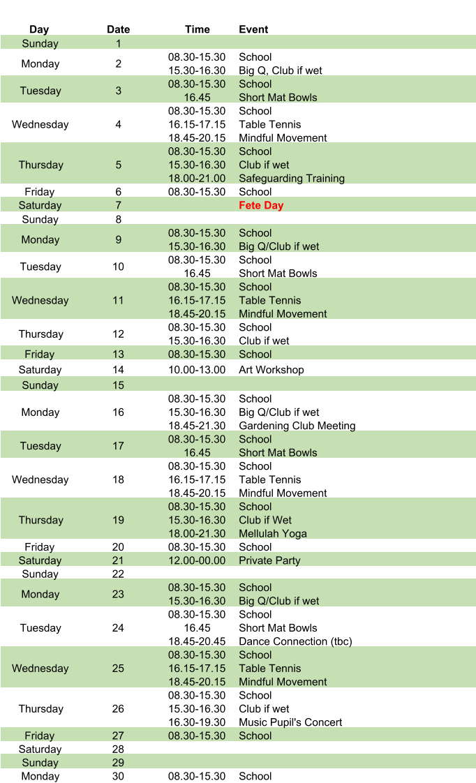 Day Date Time Event Sunday 1 Monday 2 08.30-15.30 15.30-16.30 School Big Q, Club if wet Tuesday 3 08.30-15.30 16.45 School Short Mat Bowls Wednesday 4 08.30-15.30 16.15-17.15 18.45-20.15 School Table Tennis Mindful Movement Thursday 5 08.30-15.30 15.30-16.30 18.00-21.00 School Club if wet Safeguarding Training Friday 6 08.30-15.30 School Saturday 7 Fete Day Sunday 8 Monday 9 08.30-15.30 15.30-16.30 School Big Q/Club if wet Tuesday 10 08.30-15.30 16.45 School Short Mat Bowls Wednesday 11 08.30-15.30 16.15-17.15 18.45-20.15 School Table Tennis Mindful Movement Thursday 12 08.30-15.30 15.30-16.30 School Club if wet Friday 13 08.30-15.30 School Saturday 14 10.00-13.00 Art Workshop Sunday 15 Monday 16 08.30-15.30 15.30-16.30 18.45-21.30 School Big Q/Club if wet Gardening Club Meeting Tuesday 17 08.30-15.30 16.45 School Short Mat Bowls Wednesday 18 08.30-15.30 16.15-17.15 18.45-20.15 School Table Tennis Mindful Movement Thursday 19 08.30-15.30 15.30-16.30 18.00-21.30 School Club if Wet Mellulah Yoga Friday 20 08.30-15.30 School Saturday 21 12.00-00.00 Private Party Sunday 22 Monday 23 08.30-15.30 15.30-16.30 School Big Q/Club if wet Tuesday 24 08.30-15.30 16.45 18.45-20.45 School Short Mat Bowls Dance Connection (tbc) Wednesday 25 08.30-15.30 16.15-17.15 18.45-20.15 School Table Tennis Mindful Movement Thursday 26 08.30-15.30 15.30-16.30 16.30-19.30 School Club if wet Music Pupil's Concert Friday 27 08.30-15.30 School Saturday 28 Sunday 29 Monday 30 08.30-15.30 School