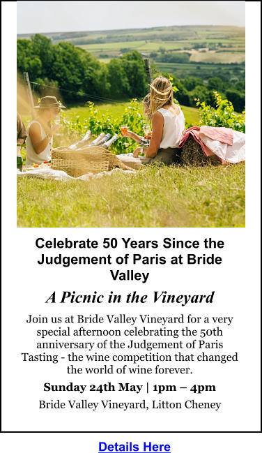 Celebrate 50 Years Since the Judgement of Paris at Bride Valley  A Picnic in the Vineyard Join us at Bride Valley Vineyard for a very special afternoon celebrating the 50th anniversary of the Judgement of Paris Tasting - the wine competition that changed the world of wine forever. Sunday 24th May | 1pm – 4pm Bride Valley Vineyard, Litton Cheney  Details Here