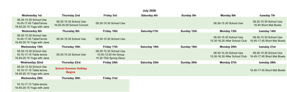 July 2026 Wednesday 1st Thursday 2nd Friday 3rd Saturday 4th Sunday 5th Monday 6th tuesday 7th 08.30-15.30 School Use 16.45-17.45 TableTennis 18.45-20.15 Yoga with Jane 08.30-15.30 School Use 16.00-20.00 School Concert 08.30-15.30 School Use 08.30-15.30 School Use 08.30-15.30 School Use 16.45 Short Mat Bowls Wednesday 8th Thursday 9th Friday 10th Saturday11th Sunday 12th Monday 13th tuesday 14th 08.30-15.30 School Use 16.45-17.45 TableTennis 18.45-20.15 Yoga with Jane 08.30-15.30 School Use 08.30-15.30 School Use 08.30-15.30 School Use 15.30-16.30 After School Club 08.30-15.30 School Use 16.45-17.45 Short Mat Bowls Wednesday 15th Thursday 16th Friday 17th Saturday 18th Sunday 19th Monday 20th tuesday 21st 08.30-15.30 School Use 16.15-17.15 Table tennis 18.45-20.15 Yoga with Jane 08.30-15.30 School Use 08.30-15.30 School Use 10.00-12.00 Art Group 15.30 TSA Spring Disco 08.30-15.30 School Use 15.30-16.30 After School Club 08.30-15.30 School Use 16.45-17.45 Short Mat Bowls Wednesday 22nd Thursday 23rd Friday 24th Saturday 25th Sunday 26th Monday 27th tuesday 28th 08.30-15.30 School Use 16.15-17.15 Table tennis 18.45-20.15 Yoga with Jane School Summer Holiday  Begins 16.45-17.45 Short Mat Bowls Wednesday 29th Thursday 30th Friday 31st 16.15-17.15 Table tennis 18.45-20.15 Yoga with Jane