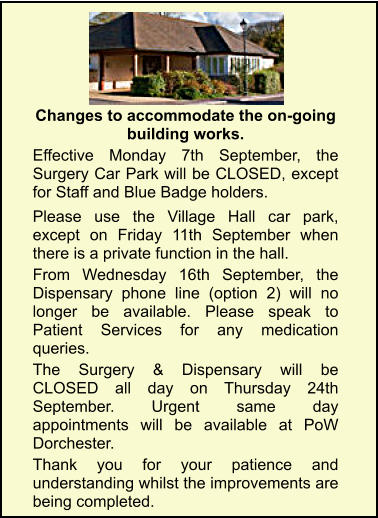 Portesham Surgery Changes to accommodate the on-going building works.  Effective Monday 7th September, the Surgery Car Park will be CLOSED, except for Staff and Blue Badge holders.  Please use the Village Hall car park, except on Friday 11th September when there is a private function in the hall. From Wednesday 16th September, the Dispensary phone line (option 2) will no longer be available. Please speak to Patient Services for any medication queries. The Surgery & Dispensary will be CLOSED all day on Thursday 24th September. Urgent same day appointments will be available at PoW Dorchester. Thank you for your patience and understanding whilst the improvements are being completed.