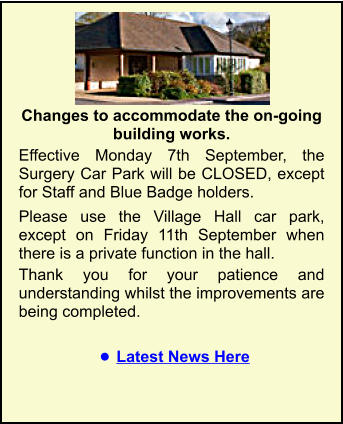 Portesham Surgery Changes to accommodate the on-going building works.  Effective Monday 7th September, the Surgery Car Park will be CLOSED, except for Staff and Blue Badge holders.  Please use the Village Hall car park, except on Friday 11th September when there is a private function in the hall. Thank you for your patience and understanding whilst the improvements are being completed.  •	Latest News Here